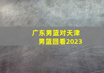 广东男篮对天津男篮回看2023