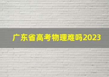 广东省高考物理难吗2023