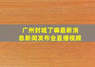 广州封城了嘛最新消息新闻发布会直播视频