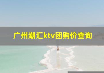 广州潮汇ktv团购价查询