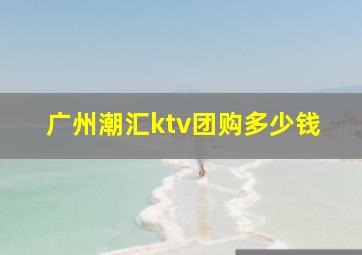 广州潮汇ktv团购多少钱