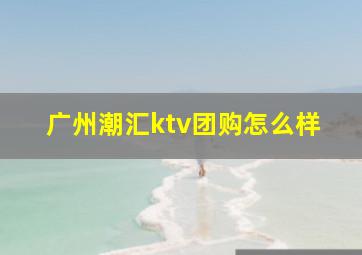 广州潮汇ktv团购怎么样