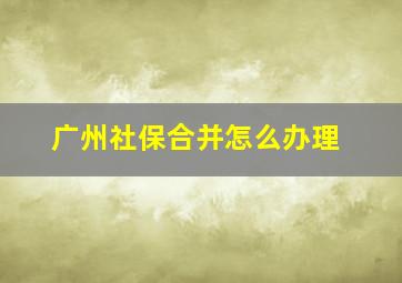 广州社保合并怎么办理