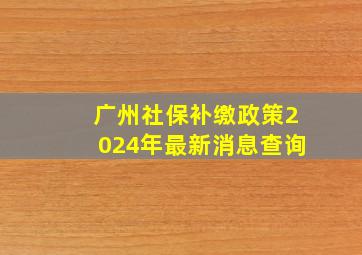 广州社保补缴政策2024年最新消息查询