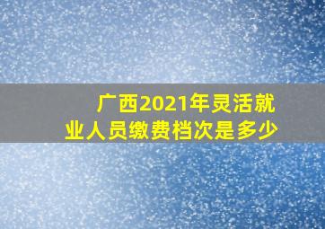 广西2021年灵活就业人员缴费档次是多少