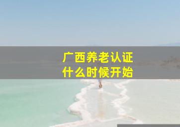 广西养老认证什么时候开始