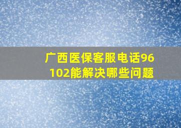 广西医保客服电话96102能解决哪些问题