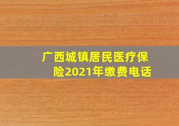 广西城镇居民医疗保险2021年缴费电话