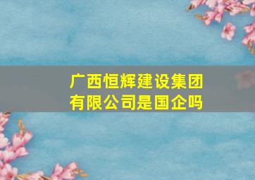 广西恒辉建设集团有限公司是国企吗