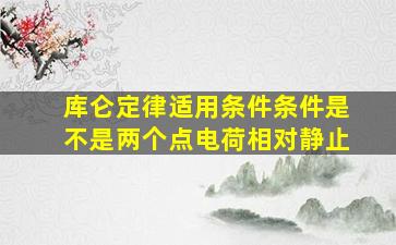 库仑定律适用条件条件是不是两个点电荷相对静止