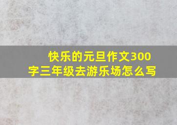 快乐的元旦作文300字三年级去游乐场怎么写