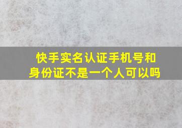 快手实名认证手机号和身份证不是一个人可以吗