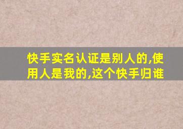 快手实名认证是别人的,使用人是我的,这个快手归谁