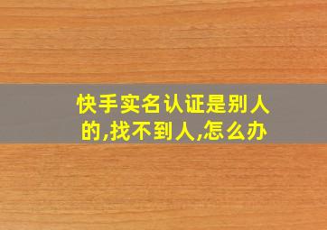 快手实名认证是别人的,找不到人,怎么办