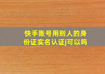 快手账号用别人的身份证实名认证j可以吗