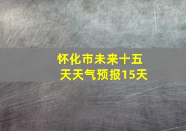 怀化市未来十五天天气预报15天