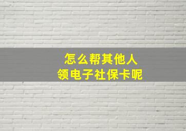 怎么帮其他人领电子社保卡呢