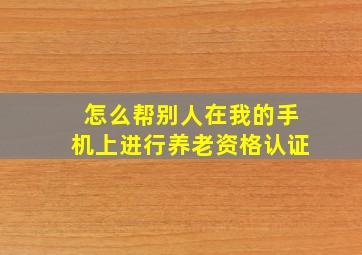 怎么帮别人在我的手机上进行养老资格认证