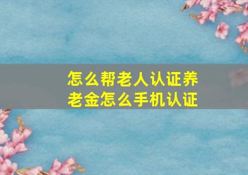 怎么帮老人认证养老金怎么手机认证