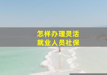 怎样办理灵活就业人员社保