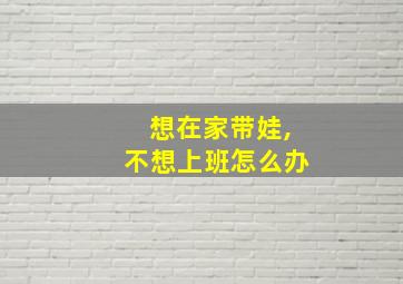 想在家带娃,不想上班怎么办