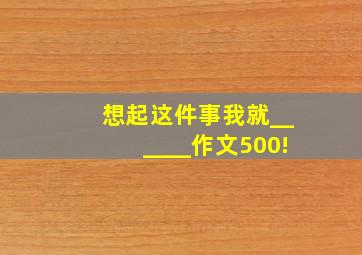 想起这件事我就______作文500!