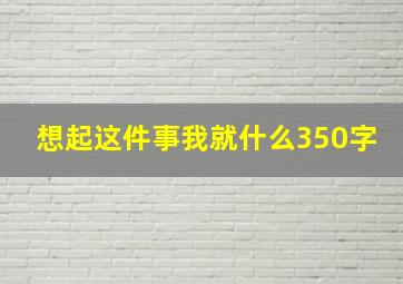 想起这件事我就什么350字