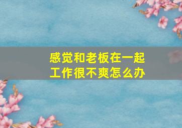 感觉和老板在一起工作很不爽怎么办