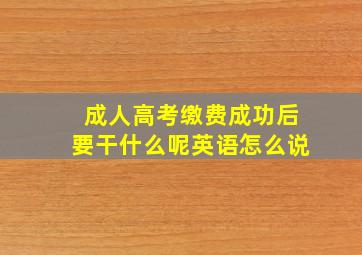 成人高考缴费成功后要干什么呢英语怎么说