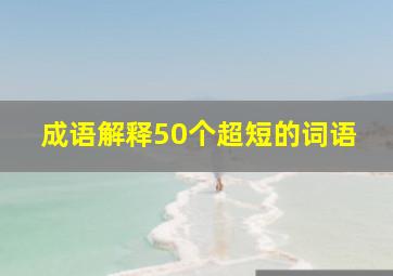 成语解释50个超短的词语