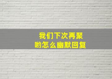 我们下次再聚哟怎么幽默回复