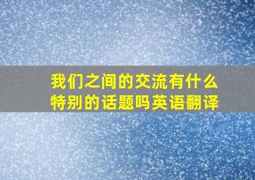 我们之间的交流有什么特别的话题吗英语翻译