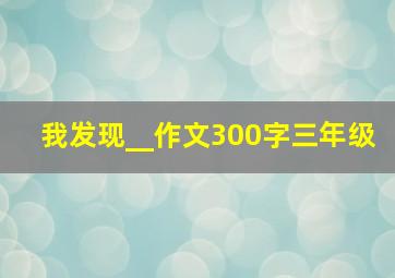 我发现__作文300字三年级