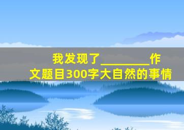 我发现了________作文题目300字大自然的事情