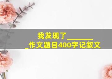 我发现了________作文题目400字记叙文