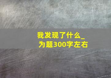 我发现了什么_为题300字左右