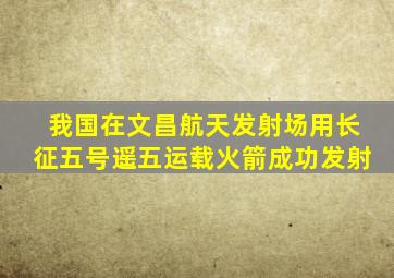 我国在文昌航天发射场用长征五号遥五运载火箭成功发射