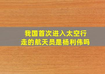 我国首次进入太空行走的航天员是杨利伟吗