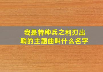 我是特种兵之利刃出鞘的主题曲叫什么名字