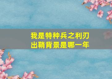 我是特种兵之利刃出鞘背景是哪一年