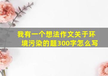 我有一个想法作文关于环境污染的题300字怎么写