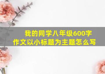 我的同学八年级600字作文以小标题为主题怎么写