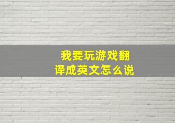 我要玩游戏翻译成英文怎么说