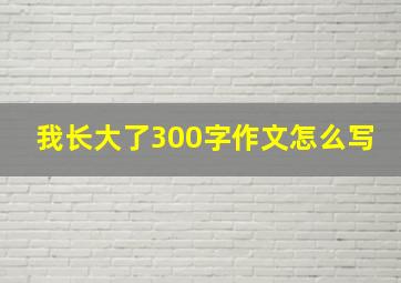 我长大了300字作文怎么写