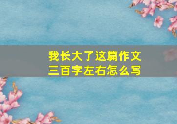 我长大了这篇作文三百字左右怎么写