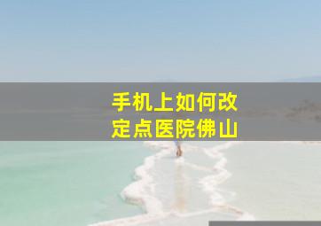 手机上如何改定点医院佛山