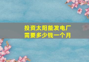 投资太阳能发电厂需要多少钱一个月