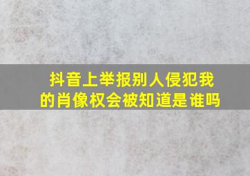 抖音上举报别人侵犯我的肖像权会被知道是谁吗