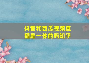 抖音和西瓜视频直播是一体的吗知乎