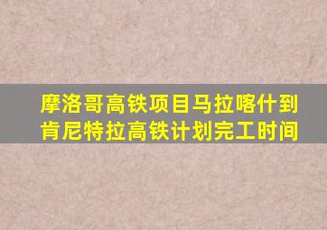 摩洛哥高铁项目马拉喀什到肯尼特拉高铁计划完工时间